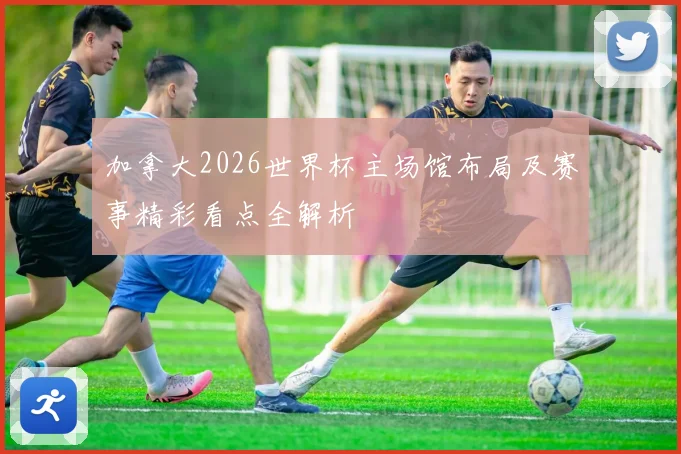 加拿大2026世界杯主场馆布局及赛事精彩看点全解析