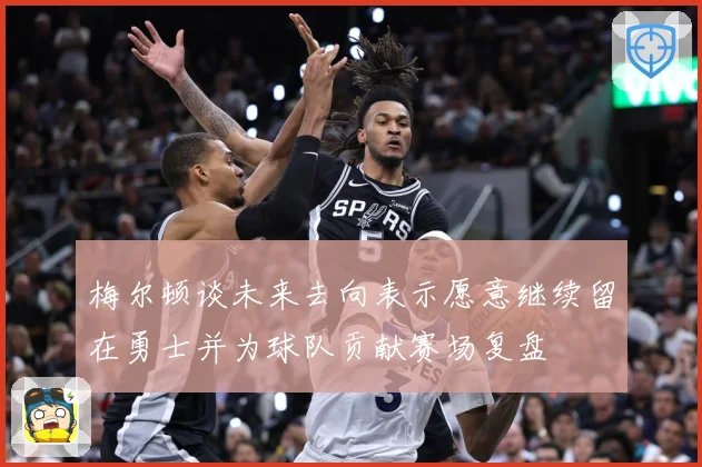 梅尔顿谈未来去向表示愿意继续留在勇士并为球队贡献赛场复盘