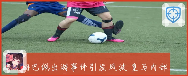 姆巴佩出游事件引发风波 皇马内部对其不满情绪加剧
