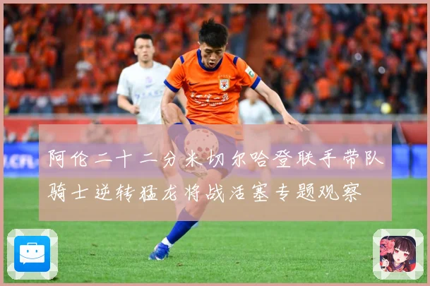 阿伦二十二分米切尔哈登联手带队骑士逆转猛龙将战活塞专题观察