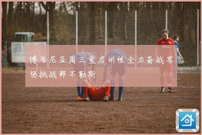 博洛尼亚周三重启训练全力备战客场挑战那不勒斯