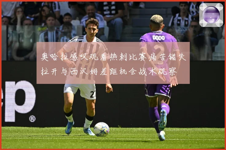 奥哈拉感叹观看热刺比赛痛苦错失拉开与西汉姆差距机会战术观察