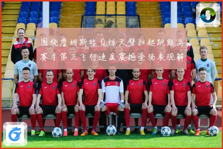 围绕詹姆斯昨日惊天劈扣起跳距离赛季第三飞行速度震撼全场表现解析
