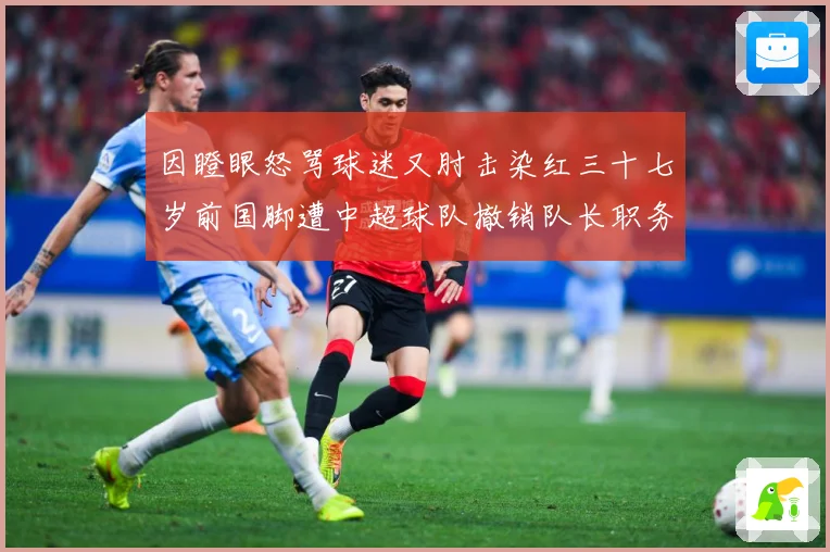 因瞪眼怒骂球迷又肘击染红三十七岁前国脚遭中超球队撤销队长职务数据研判
