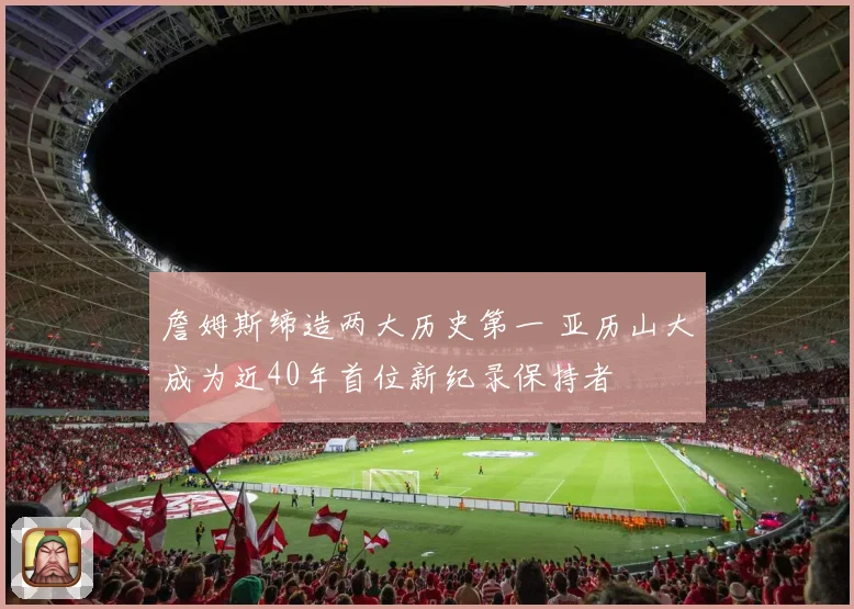 詹姆斯缔造两大历史第一 亚历山大成为近40年首位新纪录保持者