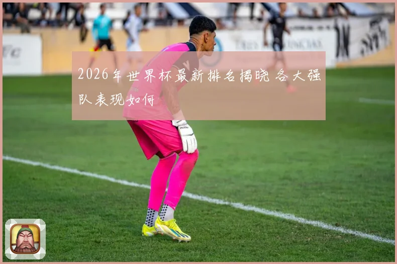 2026年世界杯最新排名揭晓 各大强队表现如何