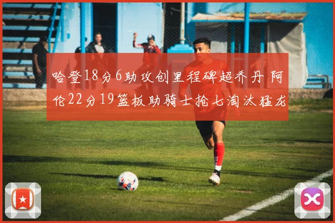 哈登18分6助攻创里程碑超乔丹 阿伦22分19篮板助骑士抢七淘汰猛龙