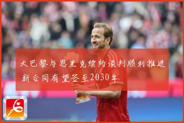 大巴黎与恩里克续约谈判顺利推进 新合同有望签至2030年