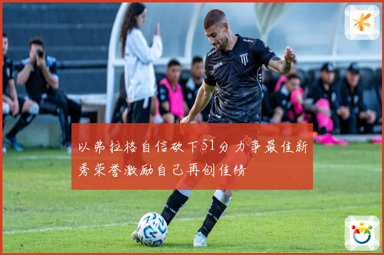 以弗拉格自信砍下51分力争最佳新秀荣誉激励自己再创佳绩