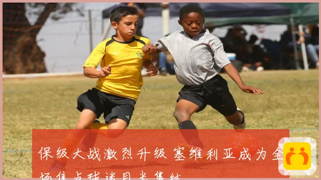 保级大战激烈升级 塞维利亚成为全场焦点球迷目光集结