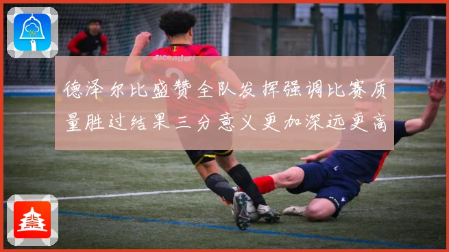 德泽尔比盛赞全队发挥强调比赛质量胜过结果三分意义更加深远更高