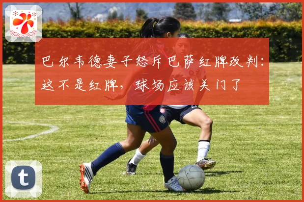 巴尔韦德妻子怒斥巴萨红牌改判：这不是红牌，球场应该关门了