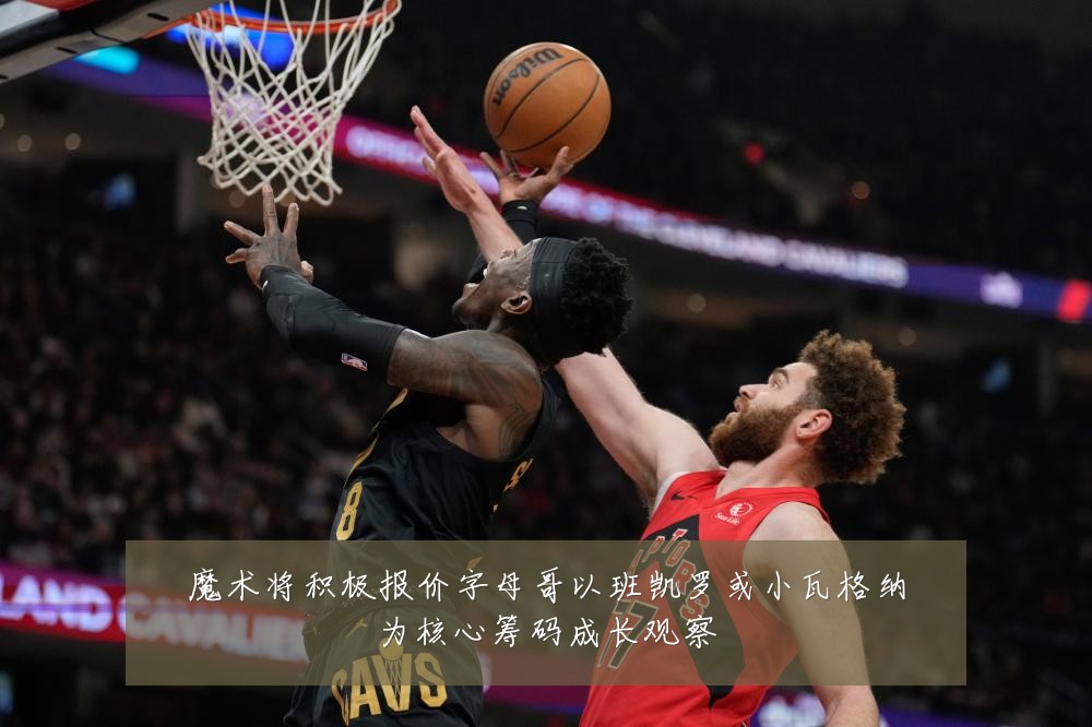 魔术将积极报价字母哥以班凯罗或小瓦格纳为核心筹码成长观察